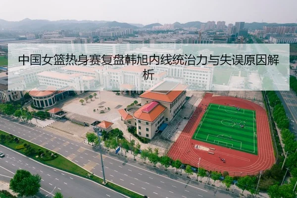 中国女篮热身赛复盘韩旭内线统治力与失误原因解析